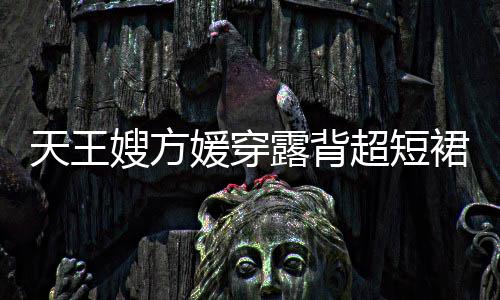 秀好裙现 大嫂方身游身材天王露背乐场超短媛穿